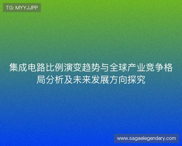 集成电路比例演变趋势与全球产业竞争格局分析及未来发展方向探究